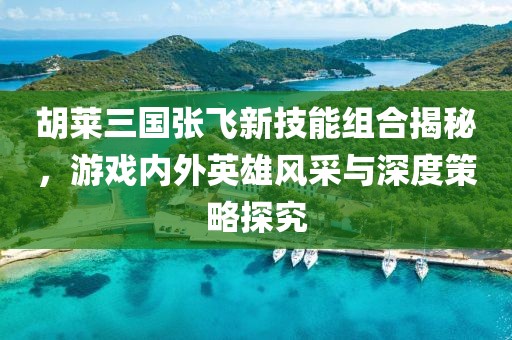 胡莱三国张飞新技能组合揭秘，游戏内外英雄风采与深度策略探究