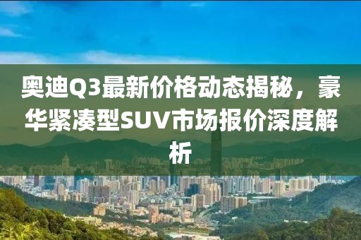 奥迪Q3最新价格动态揭秘，豪华紧凑型SUV市场报价深度解析