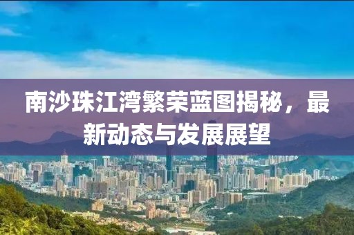 南沙珠江湾繁荣蓝图揭秘，最新动态与发展展望