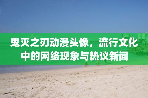 鬼灭之刃动漫头像，流行文化中的网络现象与热议新闻