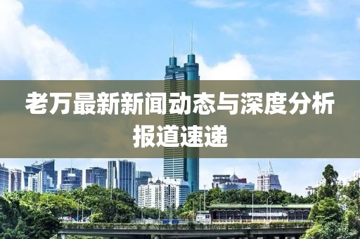 老万最新新闻动态与深度分析报道速递
