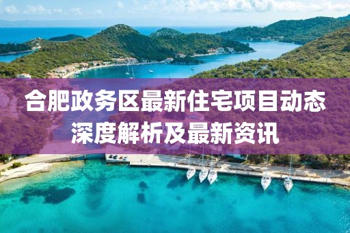 合肥政务区最新住宅项目动态深度解析及最新资讯