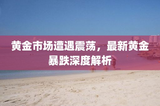 黄金市场遭遇震荡，最新黄金暴跌深度解析