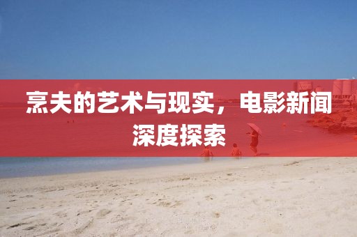 烹夫的艺术与现实，电影新闻深度探索