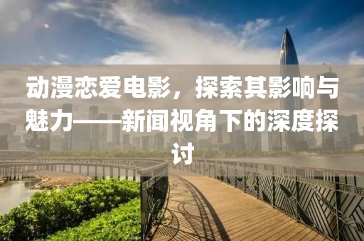 动漫恋爱电影，探索其影响与魅力——新闻视角下的深度探讨