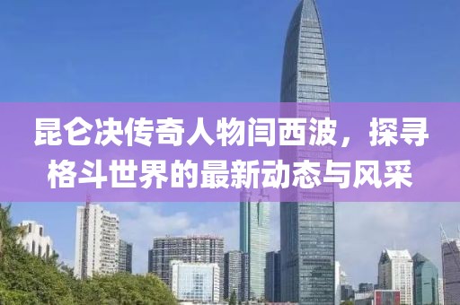 昆仑决传奇人物闫西波，探寻格斗世界的最新动态与风采