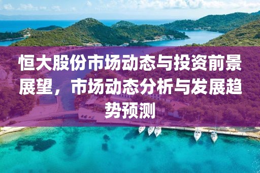 恒大股份市场动态与投资前景展望，市场动态分析与发展趋势预测