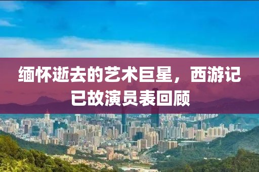 缅怀逝去的艺术巨星，西游记已故演员表回顾