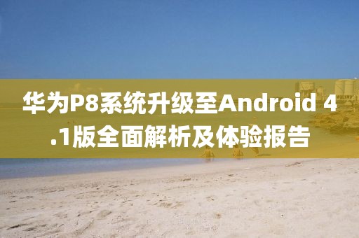 华为P8系统升级至Android 4.1版全面解析及体验报告