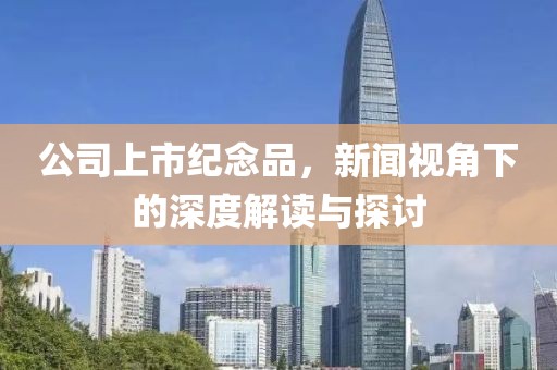 公司上市纪念品，新闻视角下的深度解读与探讨