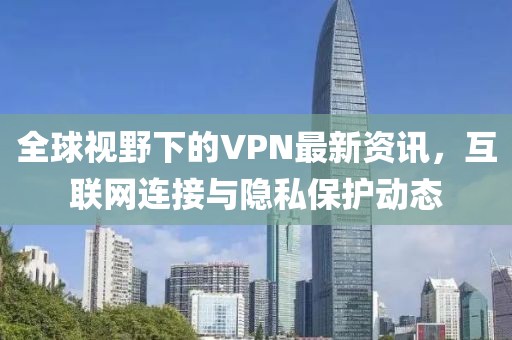 全球视野下的VPN最新资讯，互联网连接与隐私保护动态