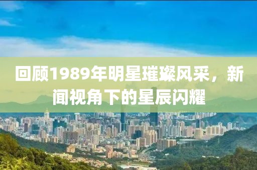 回顾1989年明星璀璨风采，新闻视角下的星辰闪耀