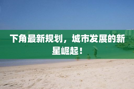下角最新规划，城市发展的新星崛起！