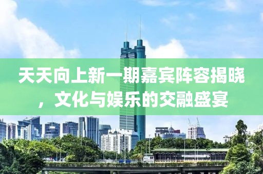 天天向上新一期嘉宾阵容揭晓，文化与娱乐的交融盛宴