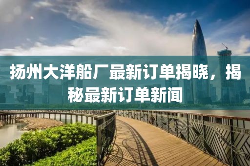 扬州大洋船厂最新订单揭晓，揭秘最新订单新闻