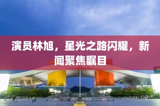 演员林旭，星光之路闪耀，新闻聚焦瞩目