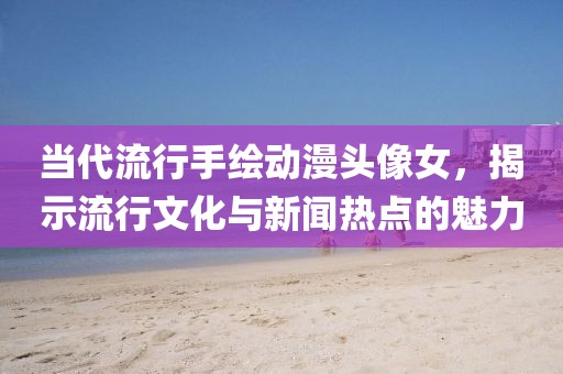 当代流行手绘动漫头像女，揭示流行文化与新闻热点的魅力