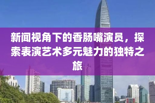 新闻视角下的香肠嘴演员，探索表演艺术多元魅力的独特之旅