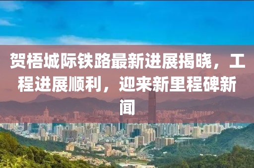 贺梧城际铁路最新进展揭晓，工程进展顺利，迎来新里程碑新闻