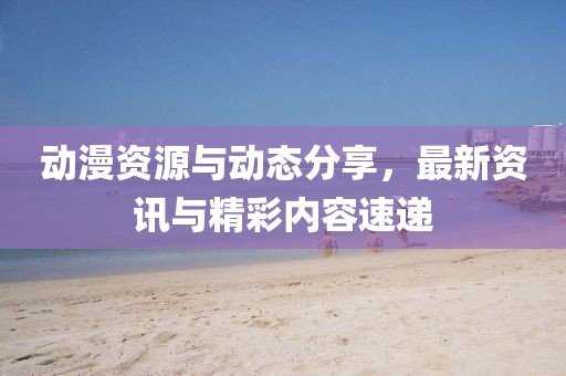 动漫资源与动态分享，最新资讯与精彩内容速递