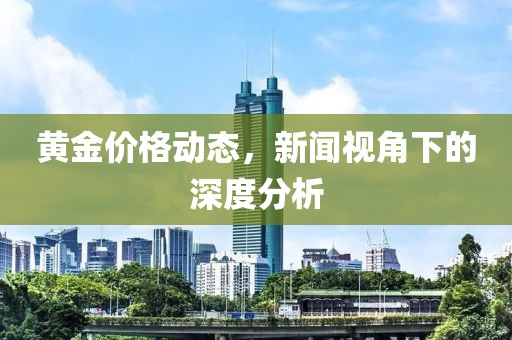 黄金价格动态，新闻视角下的深度分析