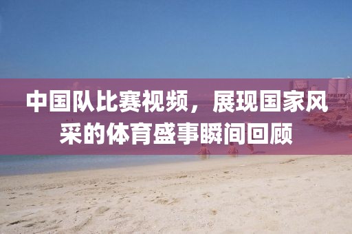中国队比赛视频，展现国家风采的体育盛事瞬间回顾