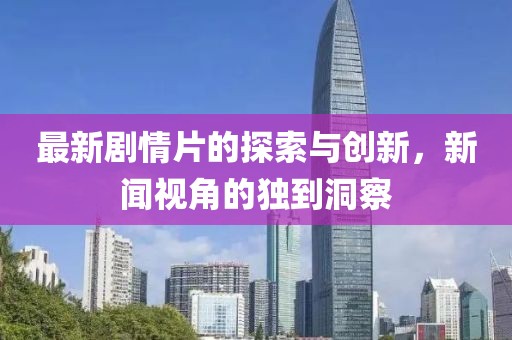 最新剧情片的探索与创新，新闻视角的独到洞察