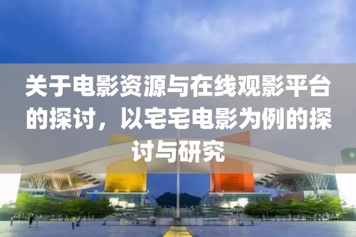 关于电影资源与在线观影平台的探讨，以宅宅电影为例的探讨与研究