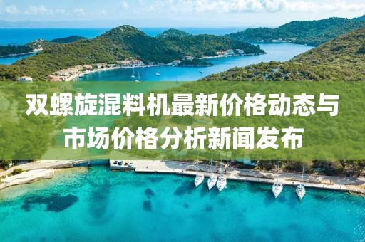双螺旋混料机最新价格动态与市场价格分析新闻发布