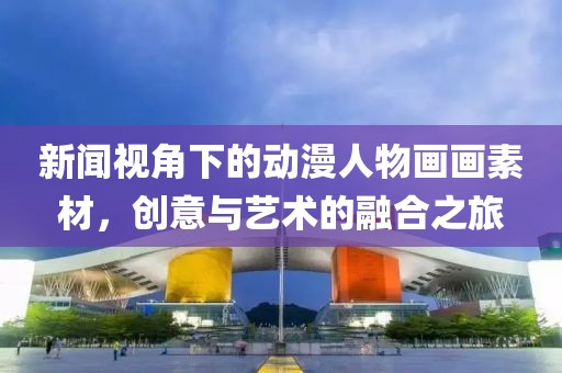 新闻视角下的动漫人物画画素材，创意与艺术的融合之旅