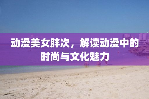 动漫美女胖次，解读动漫中的时尚与文化魅力