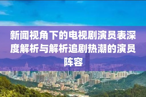 新闻视角下的电视剧演员表深度解析与解析追剧热潮的演员阵容