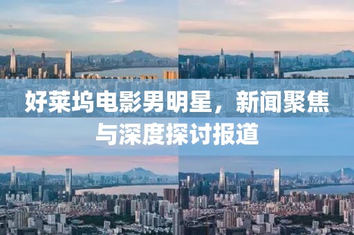 好莱坞电影男明星，新闻聚焦与深度探讨报道