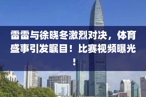 雷雷与徐晓冬激烈对决，体育盛事引发瞩目！比赛视频曝光！