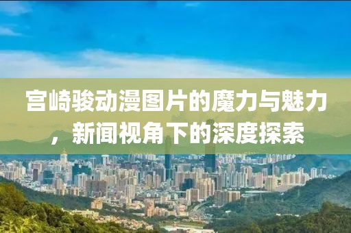 宫崎骏动漫图片的魔力与魅力，新闻视角下的深度探索