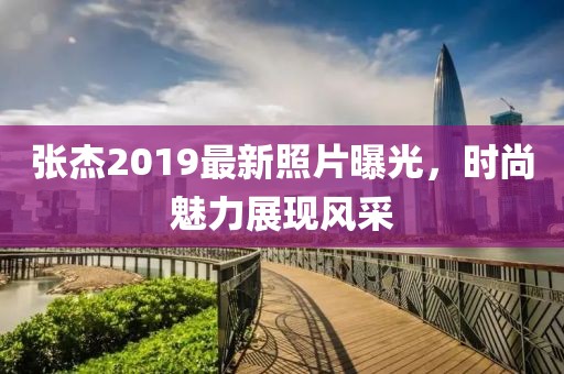 张杰2019最新照片曝光，时尚魅力展现风采