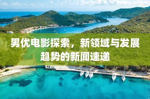 男优电影探索，新领域与发展趋势的新闻速递