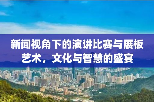 新闻视角下的演讲比赛与展板艺术，文化与智慧的盛宴