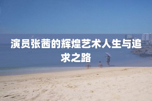 演员张茜的辉煌艺术人生与追求之路