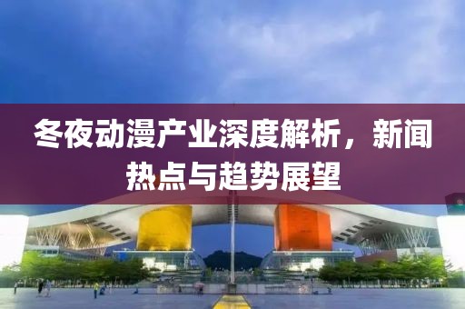 冬夜动漫产业深度解析，新闻热点与趋势展望