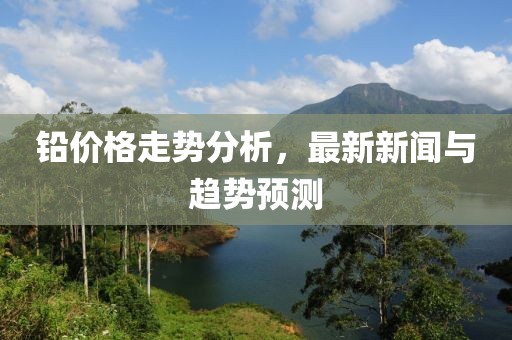 铅价格走势分析，最新新闻与趋势预测