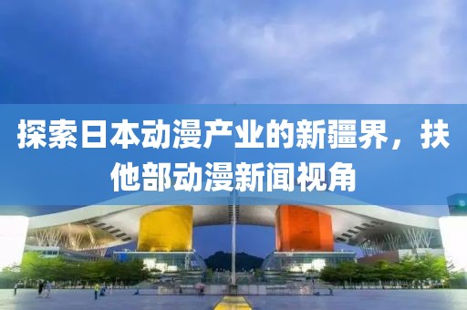 探索日本动漫产业的新疆界，扶他部动漫新闻视角