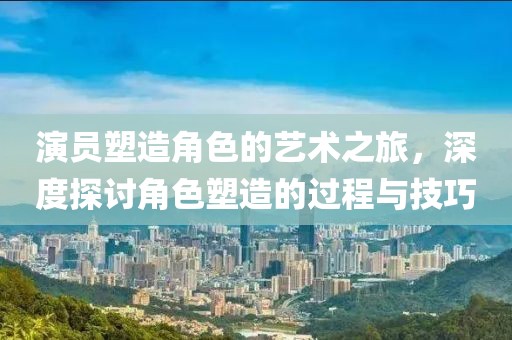 演员塑造角色的艺术之旅，深度探讨角色塑造的过程与技巧