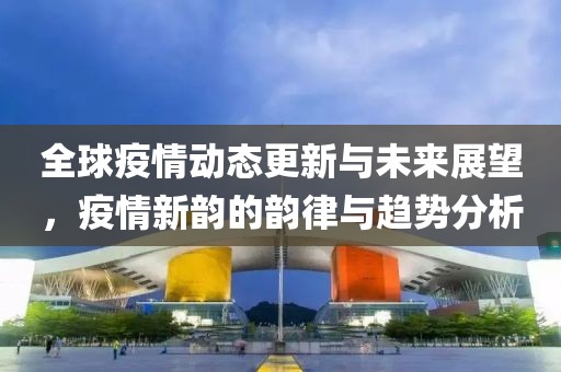 全球疫情动态更新与未来展望，疫情新韵的韵律与趋势分析