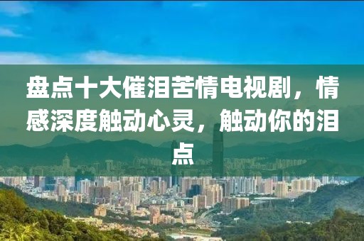 盘点十大催泪苦情电视剧，情感深度触动心灵，触动你的泪点