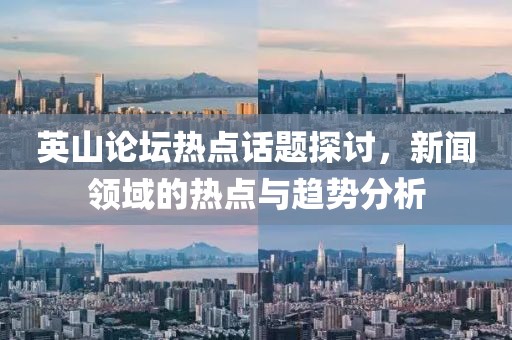 英山论坛热点话题探讨，新闻领域的热点与趋势分析