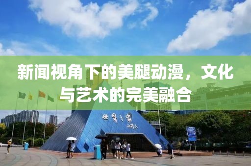 新闻视角下的美腿动漫，文化与艺术的完美融合