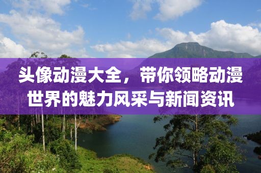 头像动漫大全，带你领略动漫世界的魅力风采与新闻资讯