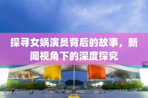 探寻女娲演员背后的故事，新闻视角下的深度探究