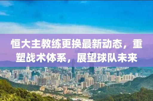 恒大主教练更换最新动态，重塑战术体系，展望球队未来